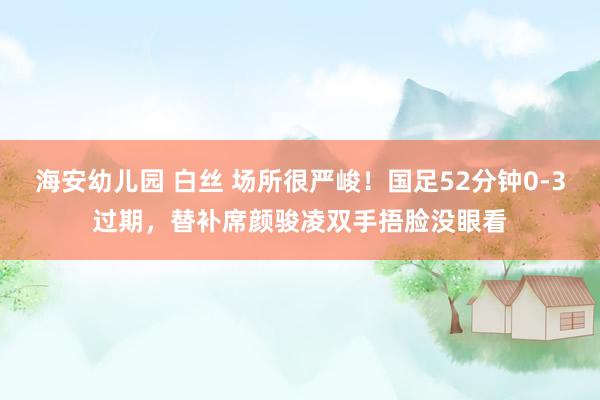 海安幼儿园 白丝 场所很严峻！国足52分钟0-3过期，替补席颜骏凌双手捂脸没眼看