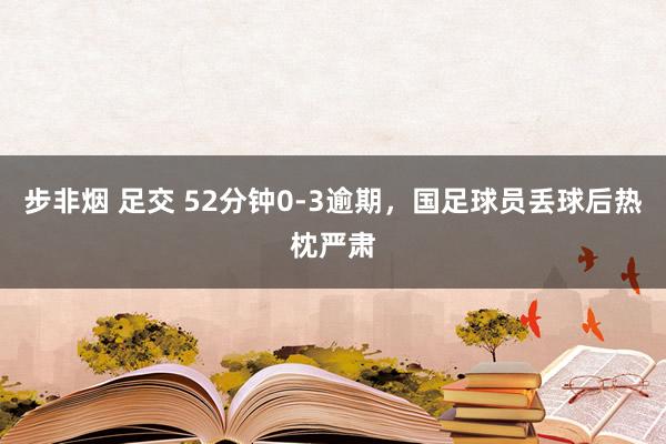 步非烟 足交 52分钟0-3逾期，国足球员丢球后热枕严肃