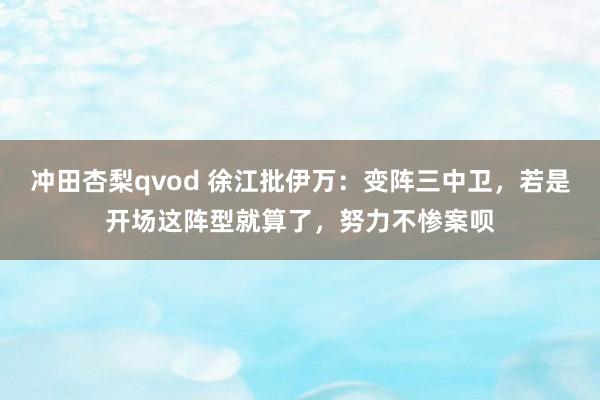 冲田杏梨qvod 徐江批伊万：变阵三中卫，若是开场这阵型就算了，努力不惨案呗