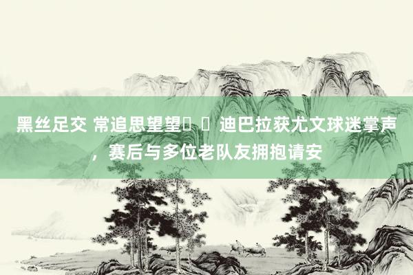 黑丝足交 常追思望望❤️迪巴拉获尤文球迷掌声，赛后与多位老队友拥抱请安