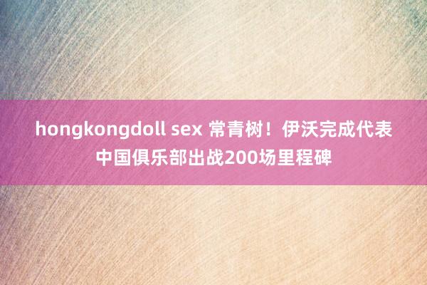 hongkongdoll sex 常青树！伊沃完成代表中国俱乐部出战200场里程碑