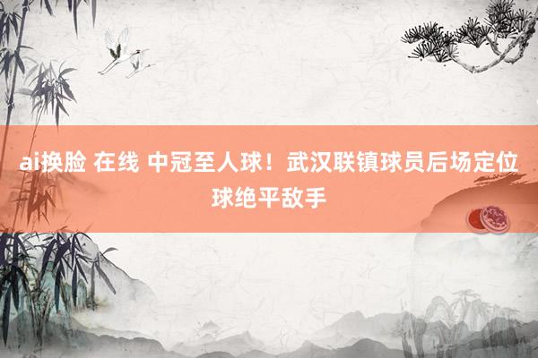ai换脸 在线 中冠至人球！武汉联镇球员后场定位球绝平敌手