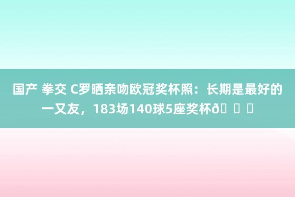 国产 拳交 C罗晒亲吻欧冠奖杯照：长期是最好的一又友，183场140球5座奖杯🏆