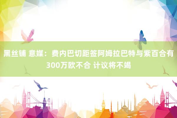 黑丝铺 意媒：费内巴切距签阿姆拉巴特与紫百合有300万欧不合 计议将不竭