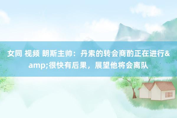 女同 视频 朗斯主帅：丹索的转会商酌正在进行&很快有后果，展望他将会离队
