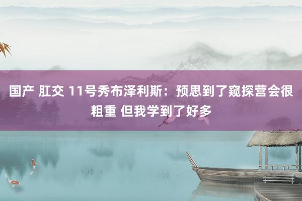 国产 肛交 11号秀布泽利斯：预思到了窥探营会很粗重 但我学到了好多