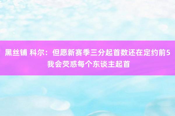 黑丝铺 科尔：但愿新赛季三分起首数还在定约前5 我会荧惑每个东谈主起首