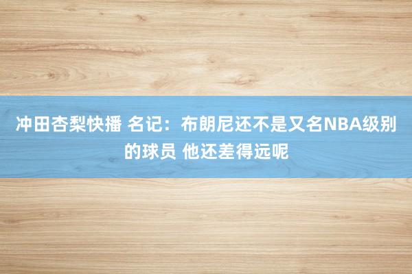 冲田杏梨快播 名记：布朗尼还不是又名NBA级别的球员 他还差得远呢