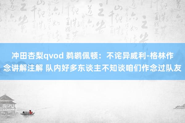 冲田杏梨qvod 鹈鹕佩顿：不诧异威利-格林作念讲解注解 队内好多东谈主不知谈咱们作念过队友