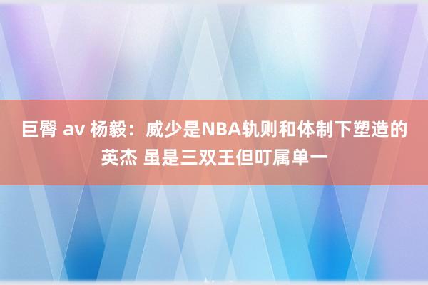 巨臀 av 杨毅：威少是NBA轨则和体制下塑造的英杰 虽是三双王但叮属单一