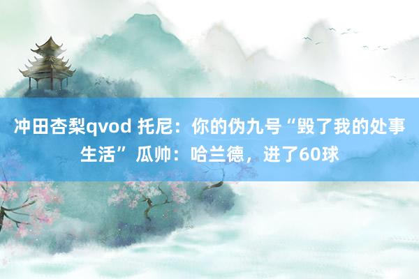 冲田杏梨qvod 托尼：你的伪九号“毁了我的处事生活” 瓜帅：哈兰德，进了60球