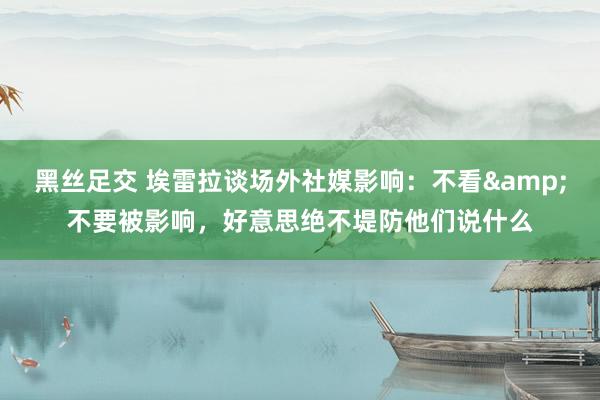 黑丝足交 埃雷拉谈场外社媒影响：不看&不要被影响，好意思绝不堤防他们说什么