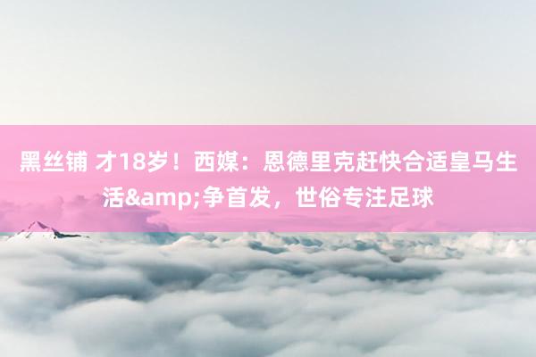 黑丝铺 才18岁！西媒：恩德里克赶快合适皇马生活&争首发，世俗专注足球