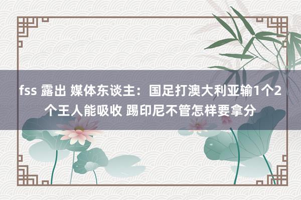 fss 露出 媒体东谈主：国足打澳大利亚输1个2个王人能吸收 踢印尼不管怎样要拿分