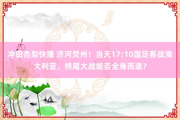 冲田杏梨快播 济河焚州！当天17:10国足客战澳大利亚，榜尾大战能否全身而退？