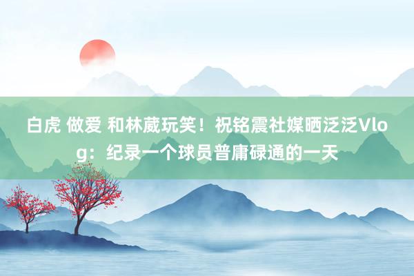 白虎 做爱 和林葳玩笑！祝铭震社媒晒泛泛Vlog：纪录一个球员普庸碌通的一天