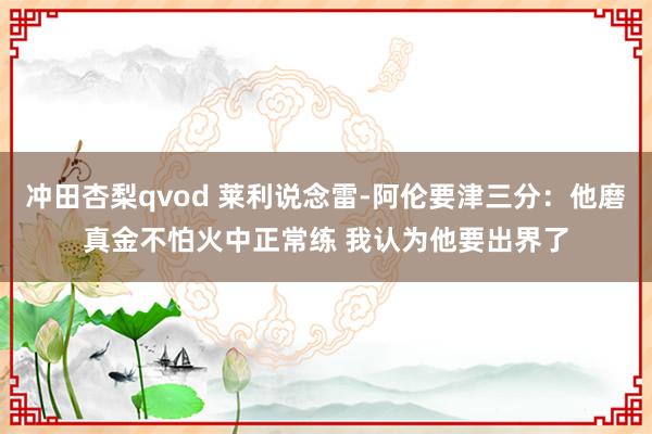冲田杏梨qvod 莱利说念雷-阿伦要津三分：他磨真金不怕火中正常练 我认为他要出界了