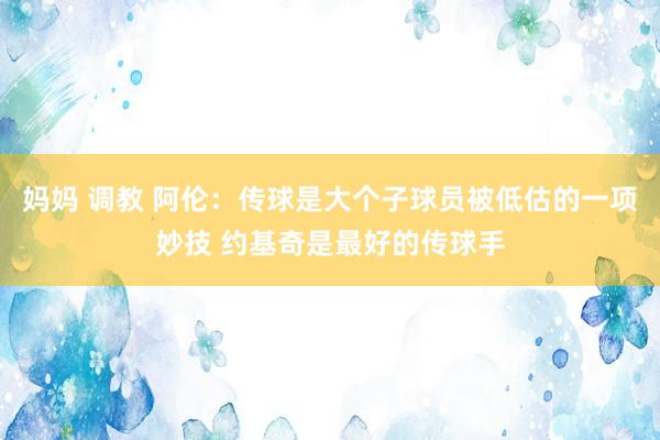 妈妈 调教 阿伦：传球是大个子球员被低估的一项妙技 约基奇是最好的传球手
