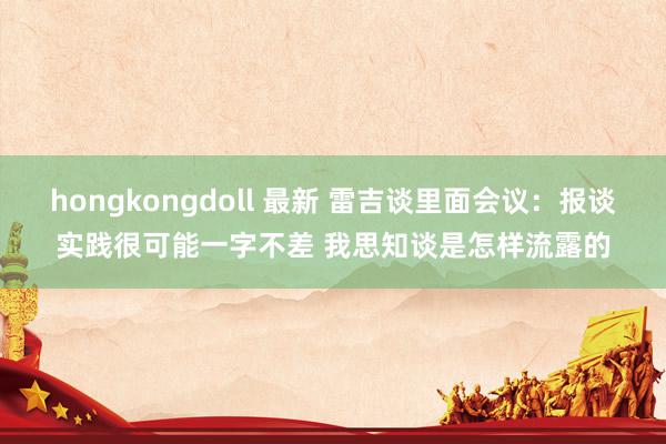 hongkongdoll 最新 雷吉谈里面会议：报谈实践很可能一字不差 我思知谈是怎样流露的