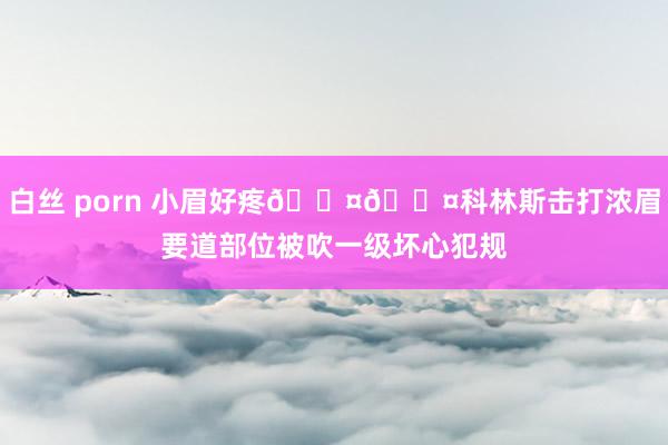 白丝 porn 小眉好疼🐤🐤科林斯击打浓眉要道部位被吹一级坏心犯规