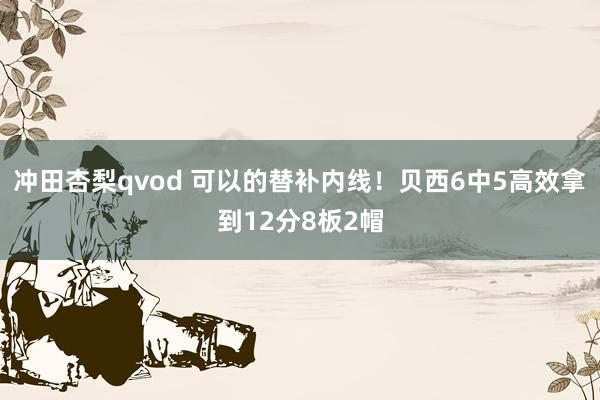 冲田杏梨qvod 可以的替补内线！贝西6中5高效拿到12分8板2帽