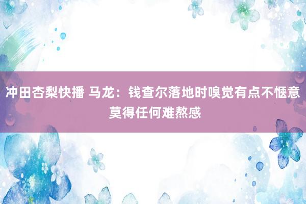 冲田杏梨快播 马龙：钱查尔落地时嗅觉有点不惬意 莫得任何难熬感