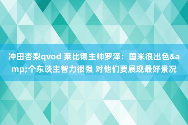 冲田杏梨qvod 莱比锡主帅罗泽：国米很出色&个东谈主智力很强 对他们要展现最好景况