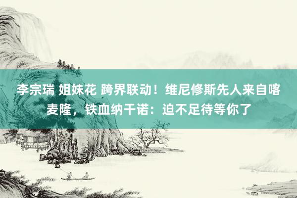 李宗瑞 姐妹花 跨界联动！维尼修斯先人来自喀麦隆，铁血纳干诺：迫不足待等你了