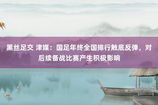 黑丝足交 津媒：国足年终全国排行触底反弹，对后续备战比赛产生积极影响