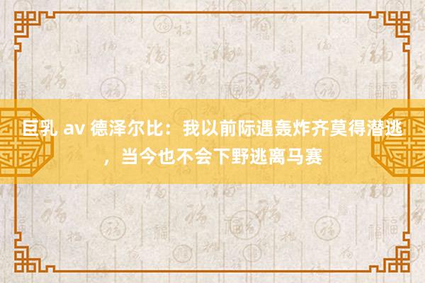 巨乳 av 德泽尔比：我以前际遇轰炸齐莫得潜逃，当今也不会下野逃离马赛