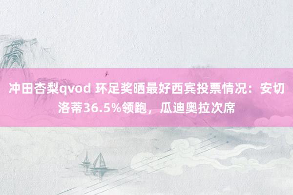 冲田杏梨qvod 环足奖晒最好西宾投票情况：安切洛蒂36.5%领跑，瓜迪奥拉次席