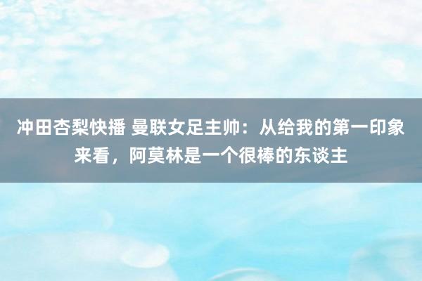 冲田杏梨快播 曼联女足主帅：从给我的第一印象来看，阿莫林是一个很棒的东谈主
