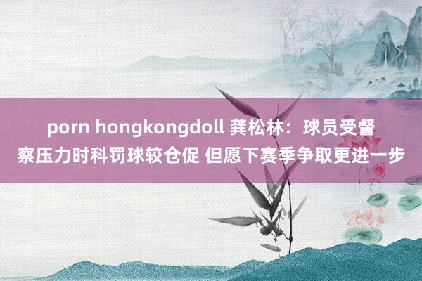 porn hongkongdoll 龚松林：球员受督察压力时科罚球较仓促 但愿下赛季争取更进一步
