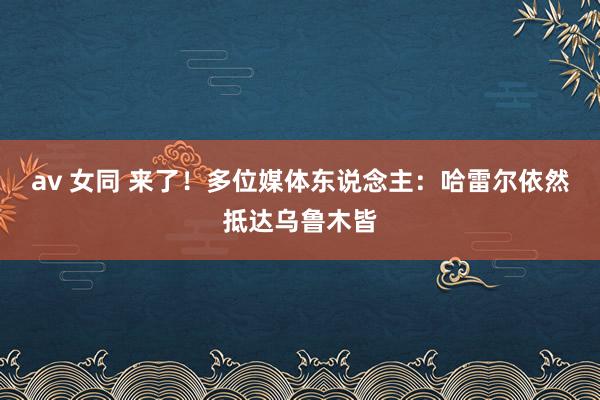 av 女同 来了！多位媒体东说念主：哈雷尔依然抵达乌鲁木皆