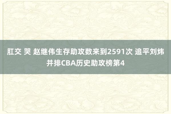 肛交 哭 赵继伟生存助攻数来到2591次 追平刘炜并排CBA历史助攻榜第4