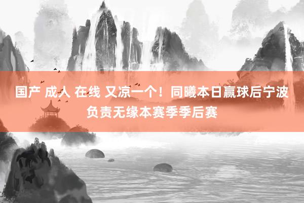 国产 成人 在线 又凉一个！同曦本日赢球后宁波负责无缘本赛季季后赛
