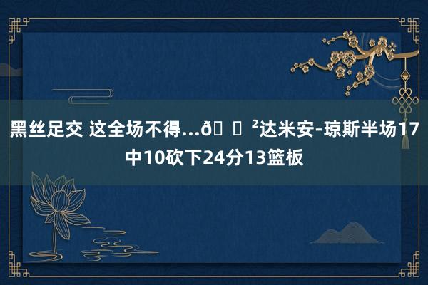 黑丝足交 这全场不得...😲达米安-琼斯半场17中10砍下24分13篮板