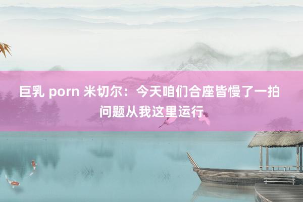 巨乳 porn 米切尔：今天咱们合座皆慢了一拍 问题从我这里运行