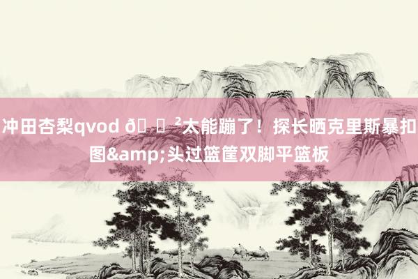 冲田杏梨qvod 😲太能蹦了！探长晒克里斯暴扣图&头过篮筐双脚平篮板