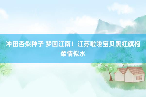 冲田杏梨种子 梦回江南！江苏啦啦宝贝黑红旗袍柔情似水