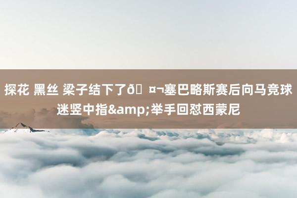探花 黑丝 梁子结下了🤬塞巴略斯赛后向马竞球迷竖中指&举手回怼西蒙尼