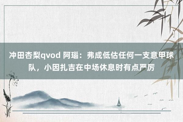 冲田杏梨qvod 阿瑙：弗成低估任何一支意甲球队，小因扎吉在中场休息时有点严厉