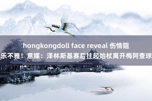hongkongdoll face reveal 伤情阻遏乐不雅！意媒：泽林斯基赛后拄起始杖离开梅阿查球场