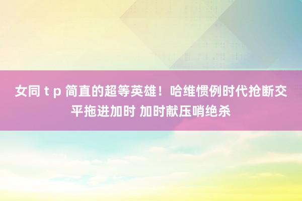 女同 t p 简直的超等英雄！哈维惯例时代抢断交平拖进加时 加时献压哨绝杀