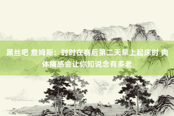 黑丝吧 詹姆斯：时时在赛后第二天早上起床时 肉体痛感会让你知说念有多老