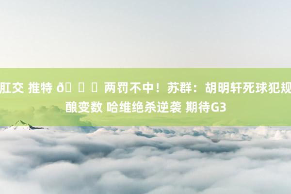 肛交 推特 😓两罚不中！苏群：胡明轩死球犯规酿变数 哈维绝杀逆袭 期待G3