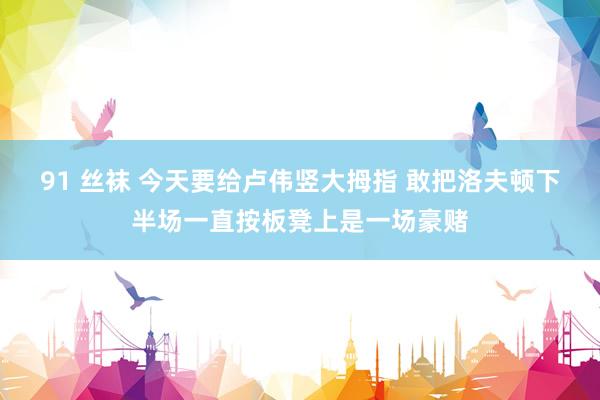 91 丝袜 今天要给卢伟竖大拇指 敢把洛夫顿下半场一直按板凳上是一场豪赌