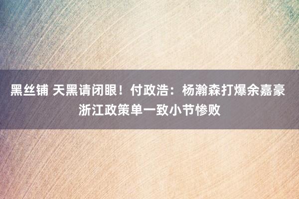 黑丝铺 天黑请闭眼！付政浩：杨瀚森打爆余嘉豪 浙江政策单一致小节惨败