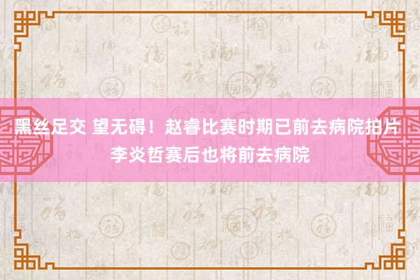 黑丝足交 望无碍！赵睿比赛时期已前去病院拍片 李炎哲赛后也将前去病院