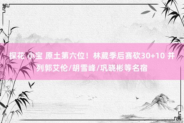 探花 小宝 原土第六位！林葳季后赛砍30+10 并列郭艾伦/胡雪峰/巩晓彬等名宿